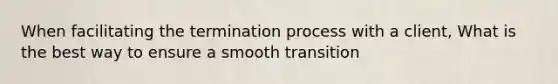 When facilitating the termination process with a client, What is the best way to ensure a smooth transition