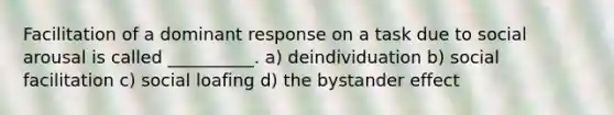 Facilitation of a dominant response on a task due to social arousal is called __________. a) deindividuation b) social facilitation c) social loafing d) the bystander effect