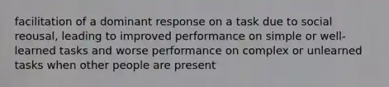 facilitation of a dominant response on a task due to social reousal​, leading to improved performance on simple or well-learned tasks and worse performance on complex or unlearned tasks when other people are present