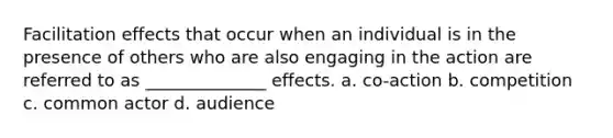 Facilitation effects that occur when an individual is in the presence of others who are also engaging in the action are referred to as ______________ effects. a. co-action b. competition c. common actor d. audience