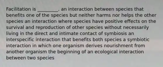 Facilitation is _________. an interaction between species that benefits one of the species but neither harms nor helps the other species an interaction where species have positive effects on the survival and reproduction of other species without necessarily living in the direct and intimate contact of symbiosis an interspecific interaction that benefits both species a symbiotic interaction in which one organism derives nourishment from another organism the beginning of an ecological interaction between two species