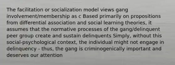 The facilitation or socialization model views gang involvement/membership as c Based primarily on propositions from differential association and social learning theories, it assumes that the normative processes of the gang/delinquent peer group create and sustain delinquents Simply, without this social-psychological context, the individual might not engage in delinquency - thus, the gang is criminogenically important and deserves our attention