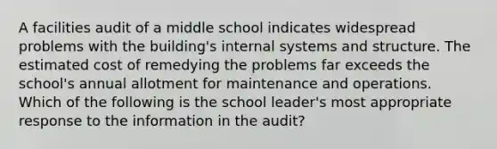 A facilities audit of a middle school indicates widespread problems with the building's internal systems and structure. The estimated cost of remedying the problems far exceeds the school's annual allotment for maintenance and operations. Which of the following is the school leader's most appropriate response to the information in the audit?