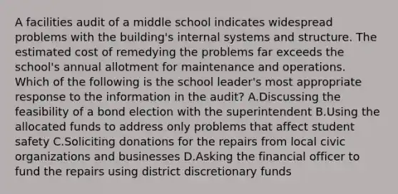 A facilities audit of a middle school indicates widespread problems with the building's internal systems and structure. The estimated cost of remedying the problems far exceeds the school's annual allotment for maintenance and operations. Which of the following is the school leader's most appropriate response to the information in the audit? A.Discussing the feasibility of a bond election with the superintendent B.Using the allocated funds to address only problems that affect student safety C.Soliciting donations for the repairs from local civic organizations and businesses D.Asking the financial officer to fund the repairs using district discretionary funds