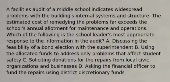 A facilities audit of a middle school indicates widespread problems with the building's internal systems and structure. The estimated cost of remedying the problems far exceeds the school's annual allotment for maintenance and operations. Which of the following is the school leader's most appropriate response to the information in the audit? A. Discussing the feasibility of a bond election with the superintendent B. Using the allocated funds to address only problems that affect student safety C. Soliciting donations for the repairs from local civic organizations and businesses D. Asking the financial officer to fund the repairs using district discretionary funds