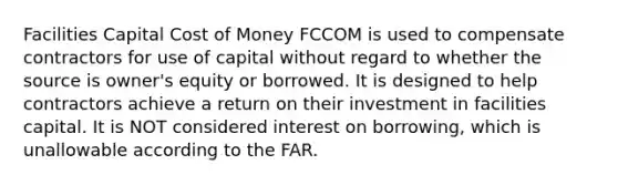 Facilities Capital Cost of Money FCCOM is used to compensate contractors for use of capital without regard to whether the source is owner's equity or borrowed. It is designed to help contractors achieve a return on their investment in facilities capital. It is NOT considered interest on borrowing, which is unallowable according to the FAR.