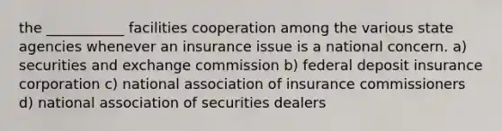 the ___________ facilities cooperation among the various state agencies whenever an insurance issue is a national concern. a) securities and exchange commission b) federal deposit insurance corporation c) national association of insurance commissioners d) national association of securities dealers