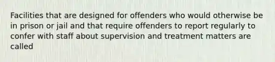 Facilities that are designed for offenders who would otherwise be in prison or jail and that require offenders to report regularly to confer with staff about supervision and treatment matters are called