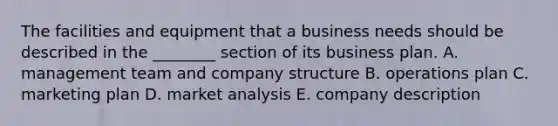 The facilities and equipment that a business needs should be described in the ________ section of its business plan. A. management team and company structure B. operations plan C. marketing plan D. market analysis E. company description