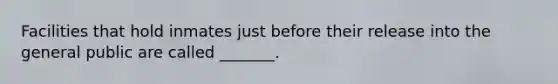 Facilities that hold inmates just before their release into the general public are called _______.