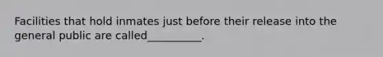 Facilities that hold inmates just before their release into the general public are called__________.