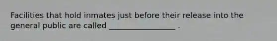 Facilities that hold inmates just before their release into the general public are called _________________ .