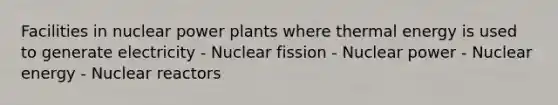 Facilities in nuclear power plants where thermal energy is used to generate electricity - Nuclear fission - Nuclear power - Nuclear energy - Nuclear reactors