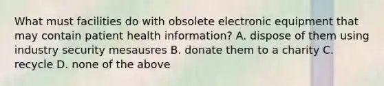 What must facilities do with obsolete electronic equipment that may contain patient health information? A. dispose of them using industry security mesausres B. donate them to a charity C. recycle D. none of the above