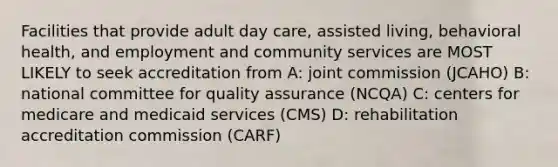 Facilities that provide adult day care, assisted living, behavioral health, and employment and community services are MOST LIKELY to seek accreditation from A: joint commission (JCAHO) B: national committee for quality assurance (NCQA) C: centers for medicare and medicaid services (CMS) D: rehabilitation accreditation commission (CARF)