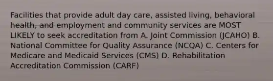 Facilities that provide adult day care, assisted living, behavioral health, and employment and community services are MOST LIKELY to seek accreditation from A. Joint Commission (JCAHO) B. National Committee for Quality Assurance (NCQA) C. Centers for Medicare and Medicaid Services (CMS) D. Rehabilitation Accreditation Commission (CARF)