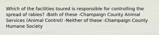 Which of the facilities toured is responsible for controlling the spread of rabies? -Both of these -Champaign County Animal Services (Animal Control) -Neither of these -Champaign County Humane Society