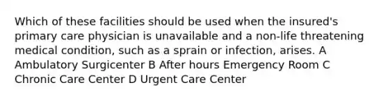 Which of these facilities should be used when the insured's primary care physician is unavailable and a non-life threatening medical condition, such as a sprain or infection, arises. A Ambulatory Surgicenter B After hours Emergency Room C Chronic Care Center D Urgent Care Center