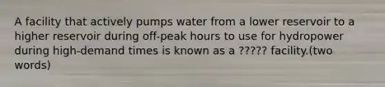 A facility that actively pumps water from a lower reservoir to a higher reservoir during off-peak hours to use for hydropower during high-demand times is known as a ????? facility.(two words)