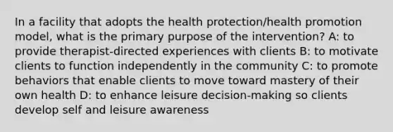 In a facility that adopts the health protection/health promotion model, what is the primary purpose of the intervention? A: to provide therapist-directed experiences with clients B: to motivate clients to function independently in the community C: to promote behaviors that enable clients to move toward mastery of their own health D: to enhance leisure decision-making so clients develop self and leisure awareness