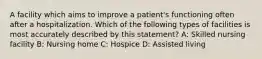 A facility which aims to improve a patient's functioning often after a hospitalization. Which of the following types of facilities is most accurately described by this statement? A: Skilled nursing facility B: Nursing home C: Hospice D: Assisted living