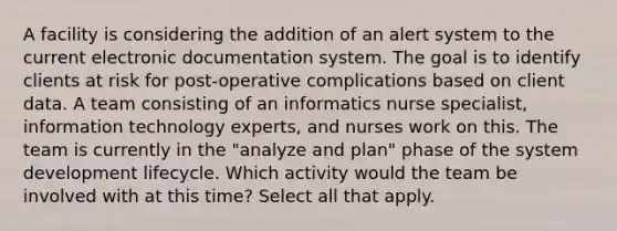 A facility is considering the addition of an alert system to the current electronic documentation system. The goal is to identify clients at risk for post-operative complications based on client data. A team consisting of an informatics nurse specialist, information technology experts, and nurses work on this. The team is currently in the "analyze and plan" phase of the system development lifecycle. Which activity would the team be involved with at this time? Select all that apply.