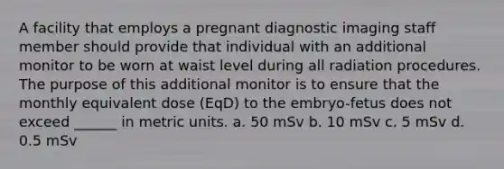 A facility that employs a pregnant diagnostic imaging staff member should provide that individual with an additional monitor to be worn at waist level during all radiation procedures. The purpose of this additional monitor is to ensure that the monthly equivalent dose (EqD) to the embryo-fetus does not exceed ______ in metric units. a. 50 mSv b. 10 mSv c. 5 mSv d. 0.5 mSv