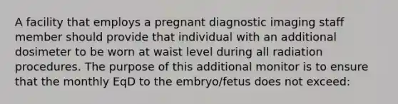 A facility that employs a pregnant diagnostic imaging staff member should provide that individual with an additional dosimeter to be worn at waist level during all radiation procedures. The purpose of this additional monitor is to ensure that the monthly EqD to the embryo/fetus does not exceed: