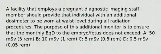 A facility that employs a pregnant diagnostic imaging staff member should provide that individual with an additional dosimeter to be worn at waist level during all radiation procedures. The purpose of this additional monitor is to ensure that the monthly EqD to the embryo/fetus does not exceed: A: 50 mSv (5 rem) B: 10 mSv (1 rem) C: 5 mSv (0.5 rem) D: 0.5 mSv (0.05 rem)