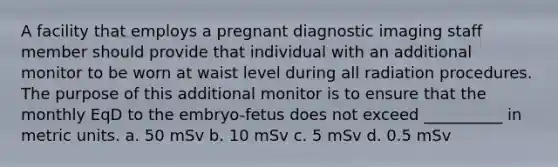 A facility that employs a pregnant diagnostic imaging staff member should provide that individual with an additional monitor to be worn at waist level during all radiation procedures. The purpose of this additional monitor is to ensure that the monthly EqD to the embryo-fetus does not exceed __________ in metric units. a. 50 mSv b. 10 mSv c. 5 mSv d. 0.5 mSv