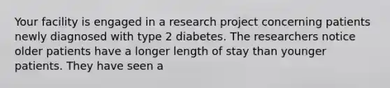 Your facility is engaged in a research project concerning patients newly diagnosed with type 2 diabetes. The researchers notice older patients have a longer length of stay than younger patients. They have seen a