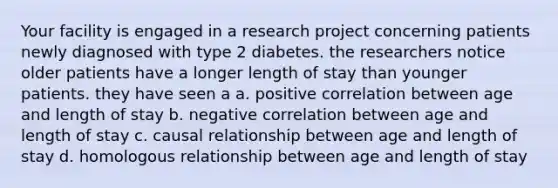 Your facility is engaged in a research project concerning patients newly diagnosed with type 2 diabetes. the researchers notice older patients have a longer length of stay than younger patients. they have seen a a. positive correlation between age and length of stay b. negative correlation between age and length of stay c. causal relationship between age and length of stay d. homologous relationship between age and length of stay