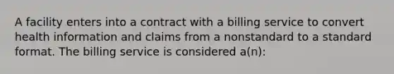 A facility enters into a contract with a billing service to convert health information and claims from a nonstandard to a standard format. The billing service is considered a(n):