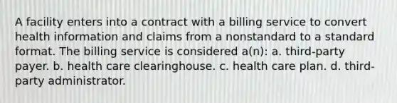 A facility enters into a contract with a billing service to convert health information and claims from a nonstandard to a standard format. The billing service is considered a(n): a. third-party payer. b. health care clearinghouse. c. health care plan. d. third-party administrator.