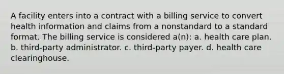 A facility enters into a contract with a billing service to convert health information and claims from a nonstandard to a standard format. The billing service is considered a(n): a. health care plan. b. third-party administrator. c. third-party payer. d. health care clearinghouse.