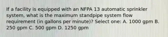 If a facility is equipped with an NFPA 13 automatic sprinkler system, what is the maximum standpipe system flow requirement (in gallons per minute)? Select one: A. 1000 gpm B. 250 gpm C. 500 gpm D. 1250 gpm