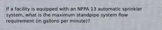 If a facility is equipped with an NFPA 13 automatic sprinkler system, what is the maximum standpipe system flow requirement (in gallons per minute)?