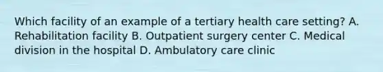 Which facility of an example of a tertiary health care setting? A. Rehabilitation facility B. Outpatient surgery center C. Medical division in the hospital D. Ambulatory care clinic