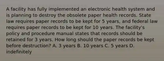 A facility has fully implemented an electronic health system and is planning to destroy the obsolete paper health records. State law requires paper records to be kept for 5 years, and federal law requires paper records to be kept for 10 years. The facility's policy and procedure manual states that records should be retained for 3 years. How long should the paper records be kept before destruction? A. 3 years B. 10 years C. 5 years D. indefinitely