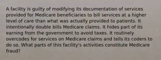 A facility is guilty of modifying its documentation of services provided for Medicare beneficiaries to bill services at a higher level of care than what was actually provided to patients. It intentionally double bills Medicare claims. It hides part of its earning from the government to avoid taxes. It routinely overcodes for services on Medicare claims and tells its coders to do so. What parts of this​ facility's activities constitute Medicare​ fraud?