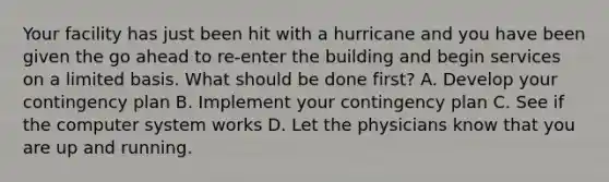 Your facility has just been hit with a hurricane and you have been given the go ahead to re-enter the building and begin services on a limited basis. What should be done first? A. Develop your contingency plan B. Implement your contingency plan C. See if the computer system works D. Let the physicians know that you are up and running.