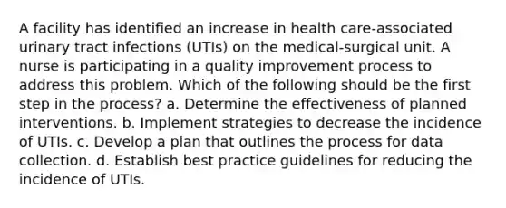 A facility has identified an increase in health care-associated urinary tract infections (UTIs) on the medical-surgical unit. A nurse is participating in a quality improvement process to address this problem. Which of the following should be the first step in the process? a. Determine the effectiveness of planned interventions. b. Implement strategies to decrease the incidence of UTIs. c. Develop a plan that outlines the process for data collection. d. Establish best practice guidelines for reducing the incidence of UTIs.