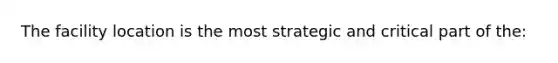 The facility location is the most strategic and critical part of the: