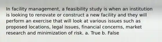 In facility management, a feasibility study is when an institution is looking to renovate or construct a new facility and they will perform an exercise that will look at various issues such as proposed locations, legal issues, financial concerns, market research and minimization of risk. a. True b. False