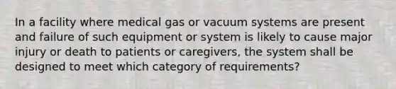 In a facility where medical gas or vacuum systems are present and failure of such equipment or system is likely to cause major injury or death to patients or caregivers, the system shall be designed to meet which category of requirements?