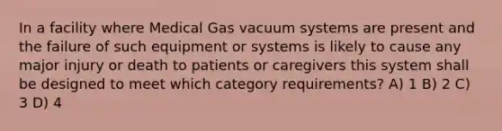 In a facility where Medical Gas vacuum systems are present and the failure of such equipment or systems is likely to cause any major injury or death to patients or caregivers this system shall be designed to meet which category requirements? A) 1 B) 2 C) 3 D) 4