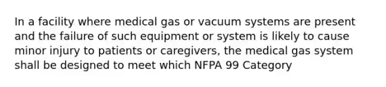 In a facility where medical gas or vacuum systems are present and the failure of such equipment or system is likely to cause minor injury to patients or caregivers, the medical gas system shall be designed to meet which NFPA 99 Category