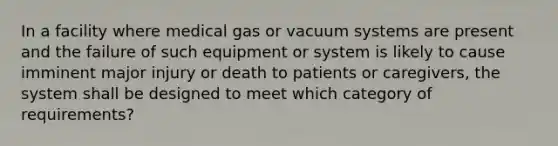 In a facility where medical gas or vacuum systems are present and the failure of such equipment or system is likely to cause imminent major injury or death to patients or caregivers, the system shall be designed to meet which category of requirements?