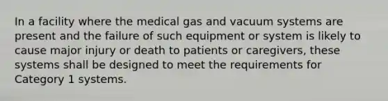 In a facility where the medical gas and vacuum systems are present and the failure of such equipment or system is likely to cause major injury or death to patients or caregivers, these systems shall be designed to meet the requirements for Category 1 systems.