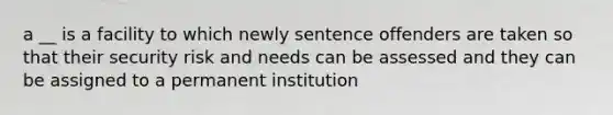 a __ is a facility to which newly sentence offenders are taken so that their security risk and needs can be assessed and they can be assigned to a permanent institution